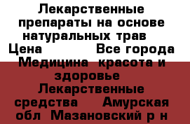 Лекарственные препараты на основе натуральных трав. › Цена ­ 3 600 - Все города Медицина, красота и здоровье » Лекарственные средства   . Амурская обл.,Мазановский р-н